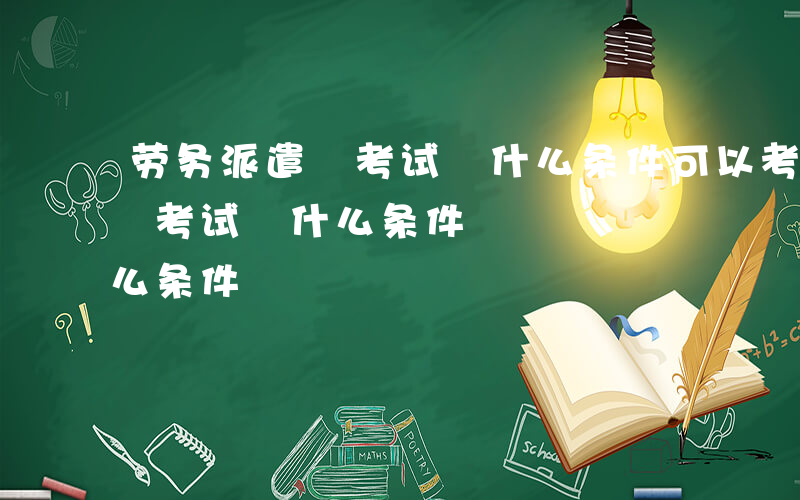 劳务派遣 考试 什么条件可以考-劳务派遣 考试 什么条件